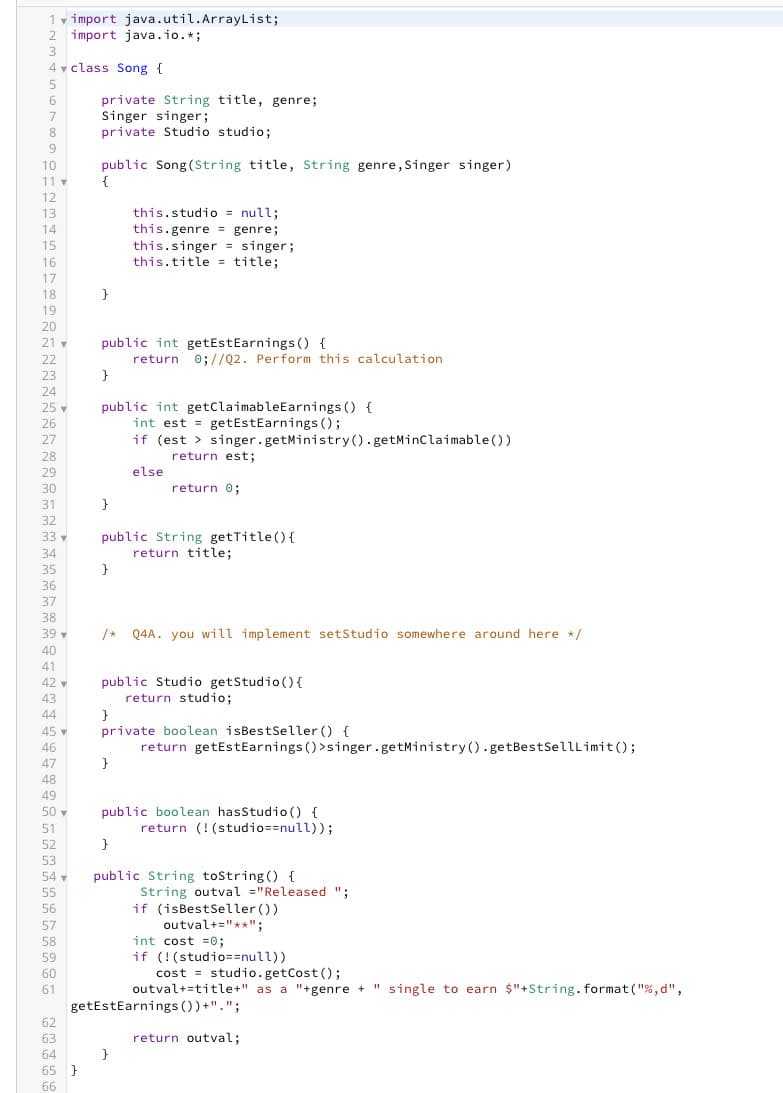 1 import java.util.ArrayList;
2 import java.io.*;
3
4 class Song {
6
8
9
10
11 ▼
12
13
14
15
16
17
18
19
20
21
22
23
24
25
26
27
28
29
30
31
32
33 -
34
35
36
37
38
39 ▼
40
40
41
42-
42
43
44
45
46
46
47
48
49
50
51
ខ ទ ន ធ ន ១៩ មឌ១ ទទន្ល ទន។
53
54 ▼
private String title, genre;
Singer singer;
private Studio studio;
65 }
public Song (String title, String genre, Singer singer)
{
}
public int getEstEarnings () {
}
}
public int getClaimable Earnings () {
int est = getEstEarnings ();
if (est > singer.getMinistry().getMinClaimable())
return est;
else
}
this.studio = null;
this.genre = genre;
this.singer = singer;
this.title= title;
public String getTitle() {
return title;
return 0;//Q2. Perform this calculation
/* Q4A. you will implement setStudio somewhere around here */
}
return 0;
public Studio getStudio () {
return studio;
}
private boolean isBest Seller() {
return getEstEarnings () >singer.getMinistry().getBest SellLimit();
}
public boolean hasStudio () {
return (! (studio==null));
}
public String toString() {
String outval="Released ";
if (isBest Seller ())
outval+="**";
cost studio.getCost ();
outval+=title+" as a "+genre + "single to earn $"+String.format("%, d",
getEstEarnings ())+".";
return outval;
int cost=0;
if (!(studio==null))