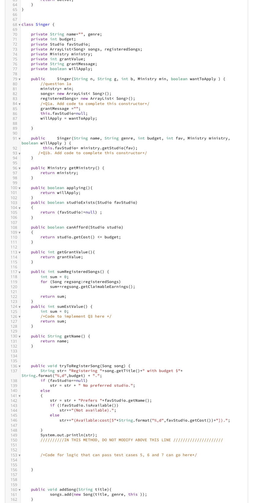 64
65 }
66
67
68 class Singer {
69
70
71
72
73
74
74
75
76
76
77
77
79
78
79 ▾
80
81
82
83
84
85
86
87
::25 =Ã¶×ÉL:SŠESSÉNER?
88
89
90
91 v
92
93 ▼
94
95
96 ▼
97
98
99
100
100
101
101
102
103
104 v
105
106
107
108
100
109 ▼
110
111
113
112
113
ve
114
115
116
117
118
119
119
120
120
121
121
122
122
123
124
121.
125
126
137
127
179
128
120
129
120
130
131
132
133
134
135
138
139
140
141
142
143
142
^^^
144
145
145
146
146
147
148
149
150
161
151
152
152
153 v
199
}
154
K
155
Ar
156
157
157
158
159
160
161
162
private String name="", genre;
private int budget;
private Studio favStudio;
private ArrayList<Song> songs, registeredSongs;
private Ministry ministry;
private int grantValue;
private String grantMessage;
private boolean willApply;
public
}
}
public
Singer (String name, String genre, int budget, int fav, Ministry ministry,
boolean willApply ) {
this. favStudio= ministry.getStudio (fav);
/*Q1b. Add code to complete this constructor*/
}
public Ministry getMinistry() {
return ministry;
}
public
Singer (String n, String g, int b, Ministry min, boolean want ToApply ) {
//question la
ministry= min;
}
public boolean studioExists (Studio favStudio)
{
return (favStudio!=null);
}
songs new ArrayList< Song> ();
registeredSongs= new ArrayList< Song>();
/*Qla. Add code to complete this constructor*/
grantMessage = "";
this. favStudio=null;
willApply wantToApply;
public boolean canAfford (Studio studio)
{
return studio.getCost() <= budget;
}
136 - public void tryToRegister Song (Song song) {
137
boolean applying () {
return willApply;
public int getGrantValue() {
return grantValue;
public int sumRegistered Songs () {
int sum= 0;
}
}
for (Song regsong: registeredSongs)
}
public int sumEstValue() {
int sum= 0;
/*Code to implement Q3 here */
return sum;
public String getName() {
return name;
}
sum+=regsong.getClaimable Earnings ();
return sum;
String.format("%,d", budget) + ".";
if (favStudio==null)
String str "Registering "+song.getTitle()+" with budget $"+
}
str = str + "No preferred studio.";
else
{
str = str + "Prefers "+favStudio.getName();
if (!favStudio.isAvailable())
str+=" (Not available).";
else
str+="(Available:cost [$"+String.format("%,d", favStudio.getCost())+"]).";
System.out.println(str);
//////////IN THIS METHOD, DO NOT MODIFY ABOVE THIS LINE //////////////
/*Code for logic that can pass test cases 5, 6 and 7 can go here* /
public void addSong (String title) {
songs.add(new Song (title, genre, this ));