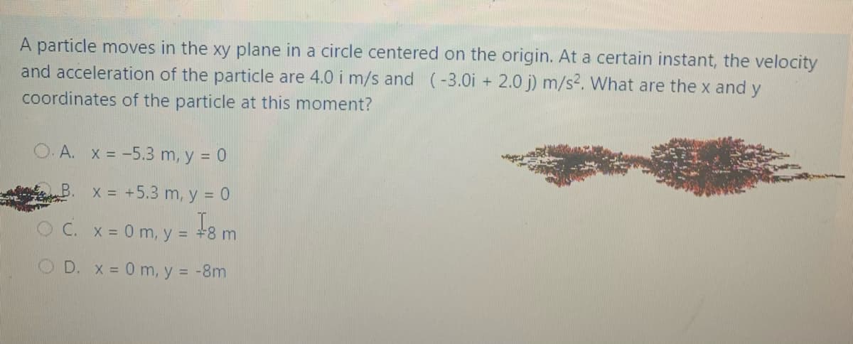 A particle moves in the xy plane in a circle centered on the origin. At a certain instant, the velocity
and acceleration of the particle are 4.0 i m/s and (-3.0i + 2.0 j) m/s². What are the x and y
coordinates of the particle at this moment?
.A. x = -5.3 m, y = 0
x = +5.3 m, y = 0
C. x = 0 m, y = +8 m
O D. x = 0 m, y = -8m
