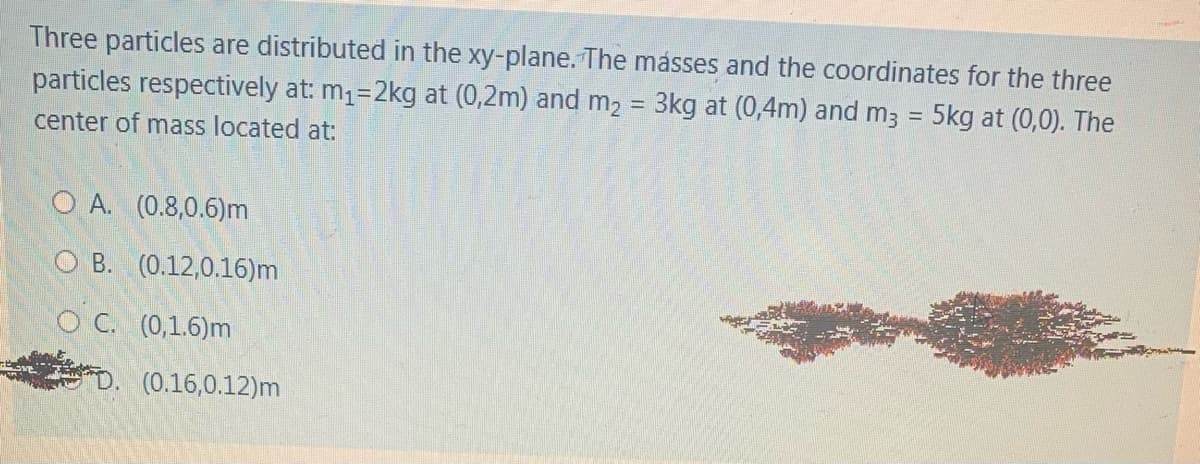 Three particles are distributed in the xy-plane. The másses and the coordinates for the three
particles respectively at: m1=2kg at (0,2m) and m2 = 3kg at (0,4m) and m; = 5kg at (0,0). The
%3D
%3D
center of mass located at:
O A. (0.8,0.6)m
O B. (0.12,0.16)m
O C. (0,1.6)m
D. (0.16,0.12)m
