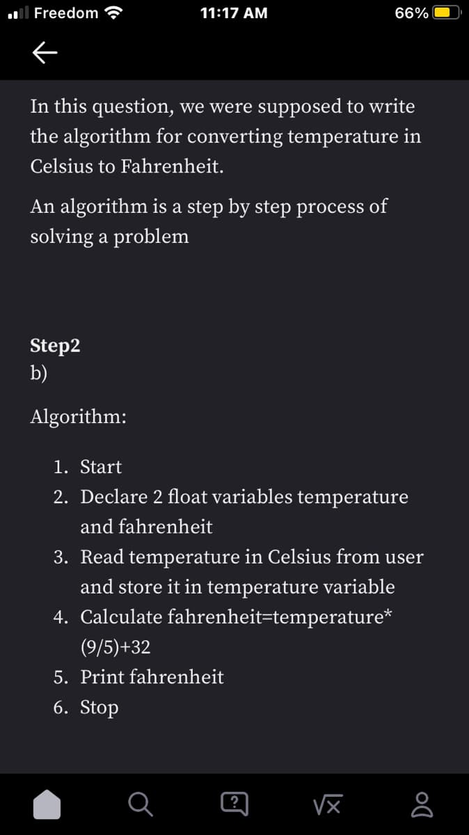 l Freedom
11:17 AM
66%
In this question, we were supposed to write
the algorithm for converting temperature in
Celsius to Fahrenheit.
An algorithm is a step by step process of
solving a problem
Step2
b)
Algorithm:
1. Start
2. Declare 2 float variables temperature
and fahrenheit
3. Read temperature in Celsius from user
and store it in temperature variable
4. Calculate fahrenheit=temperature*
(9/5)+32
5. Print fahrenheit
6. Stop
