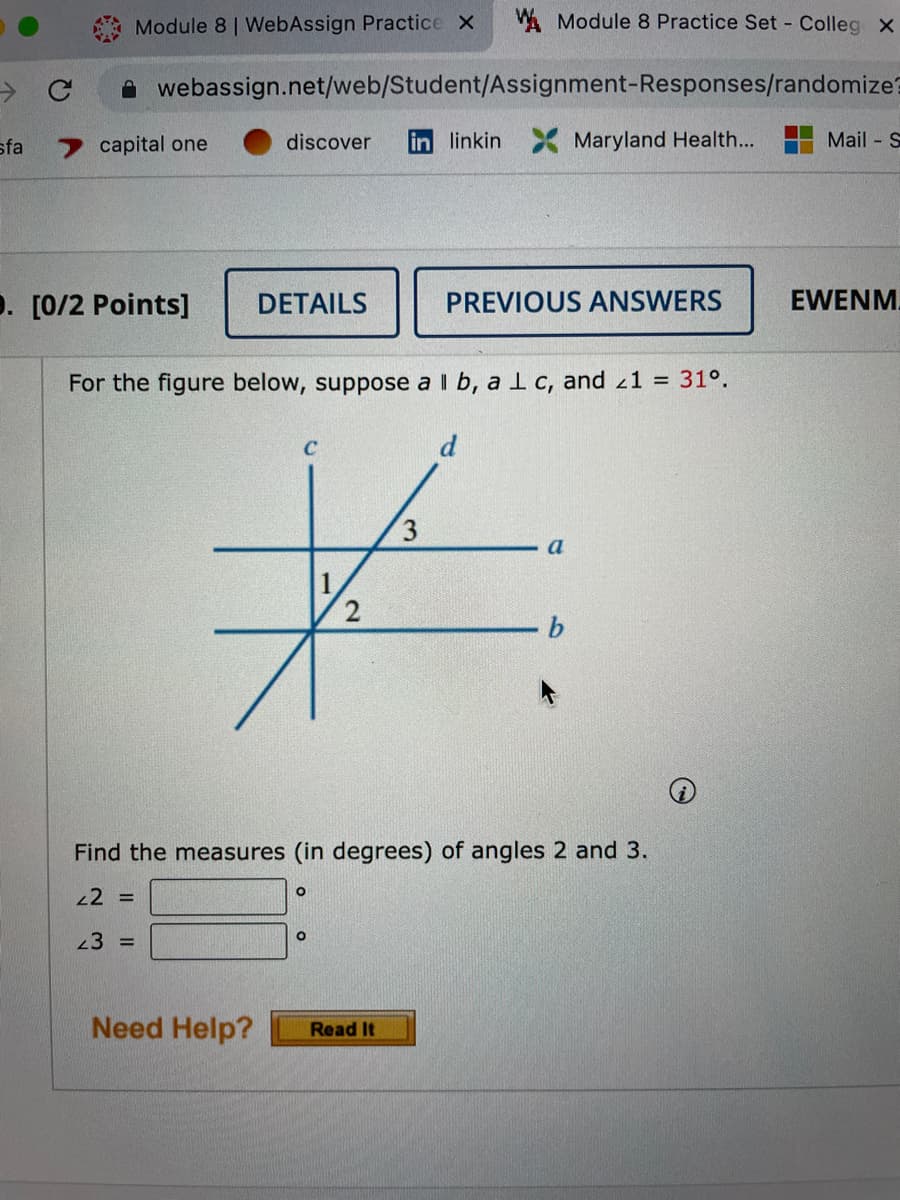 - с
sfa
Module 8 | WebAssign Practice X W Module 8 Practice Set - Colleg x
webassign.net/web/Student/Assignment-Responses/randomize?
discover in linkin X Maryland Health...
capital one
. [0/2 Points]
DETAILS
For the figure below, suppose a ll b, a 1 c, and <1 = 31°.
3
*
PREVIOUS ANSWERS
O
Find the measures (in degrees) of angles 2 and 3.
42 =
23 =
O
Need Help? Read It
a
Mail-S
EWENM