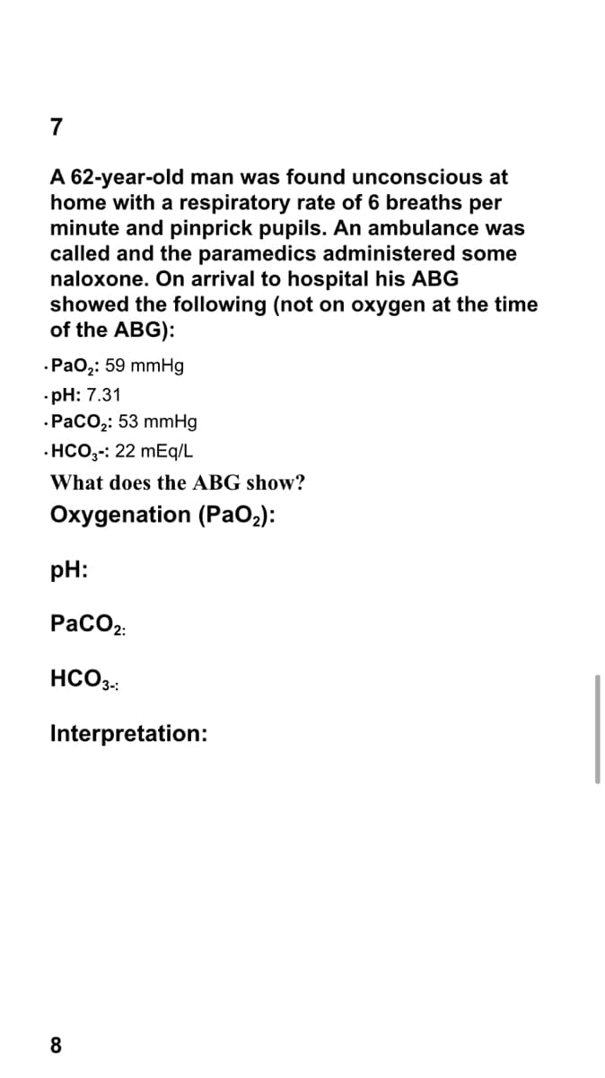 7
A 62-year-old man was found unconscious at
home with a respiratory rate of 6 breaths per
minute and pinprick pupils. An ambulance was
called and the paramedics administered some
naloxone. On arrival to hospital his ABG
showed the following (not on oxygen at the time
of the ABG):
.Ра0;: 59 mmHg
•pH: 7.31
-РаСОо,: 53 mmHg
· HCO,-: 22 mEq/L
What does the ABG show?
Oxygenation (PaO2):
pH:
PaCO2:
HCO3.:
Interpretation:
8
