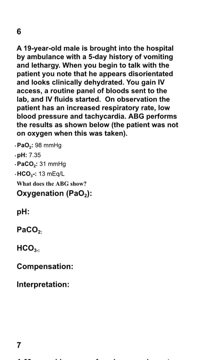 A 19-year-old male is brought into the hospital
by ambulance with a 5-day history of vomiting
and lethargy. When you begin to talk with the
patient you note that he appears disorientated
and looks clinically dehydrated. You gain IV
access, a routine panel of bloods sent to the
lab, and IV fluids started. On observation the
patient has an increased respiratory rate, low
blood pressure and tachycardia. ABG performs
the results as shown below (the patient was not
on oxygen when this was taken).
-Ра0;: 98 mmHg
•pH: 7.35
.РасО,: 31 mmHg
·HCO,-: 13 mEq/L
What does the ABG show?
Oxygenation (PaO2):
pH:
PaCO2:
HCO3.:
Compensation:
Interpretation:
7
