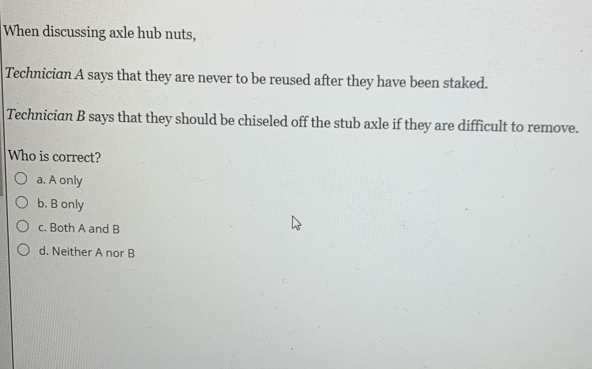 When discussing axle hub nuts,
Technician A says that they are never to be reused after they have been staked.
Technician B
says
that they should be chiseled off the stub axle if they are difficult to remove.
Who is correct?
O a. A only
O b. B only
O c. Both A and B
O d. Neither A nor B
