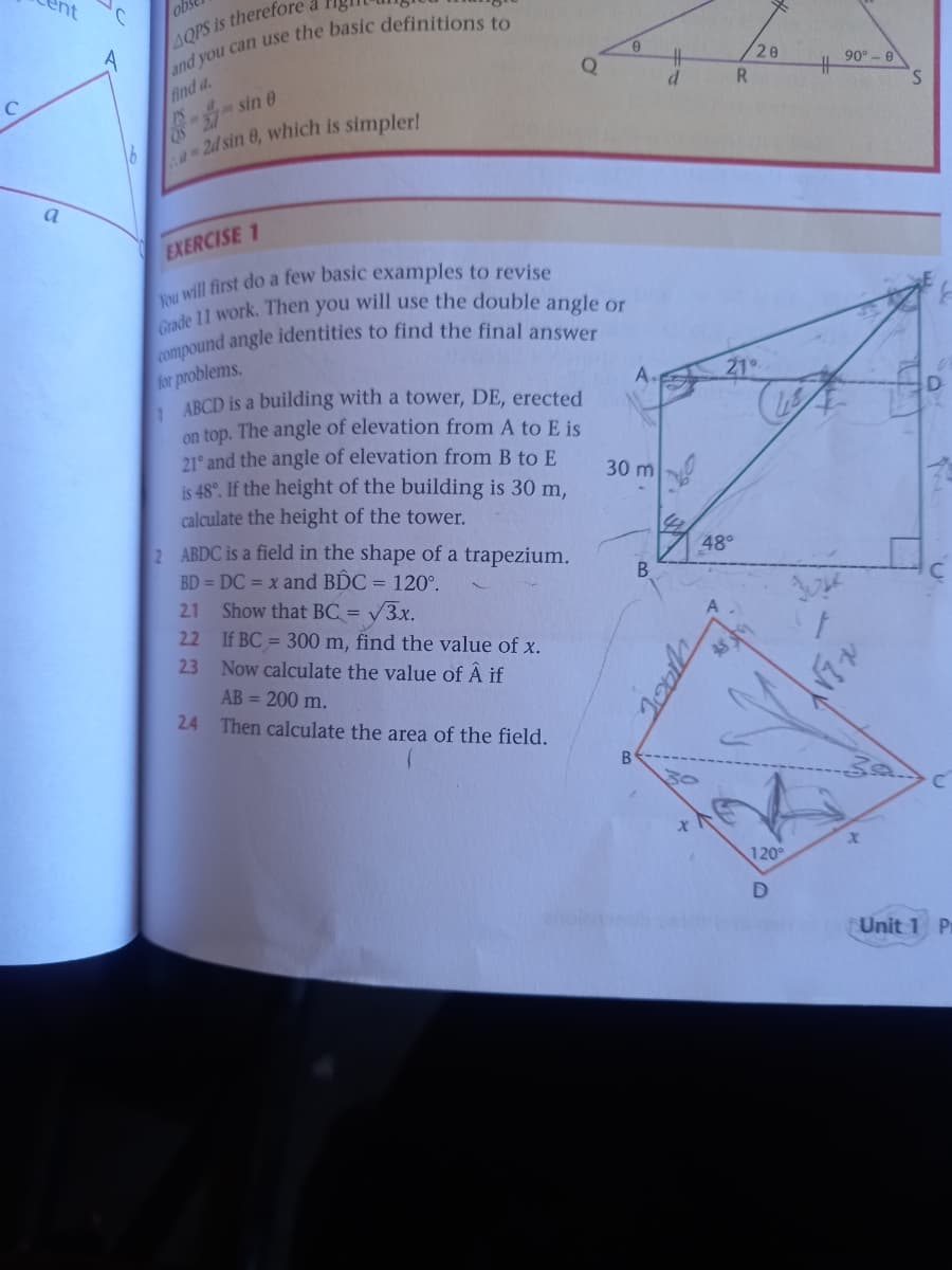 ent
AQPS is therefore
20
90° - e
find a.
R
S.
-sin e
16
24 sin 0, which is simpler!
a
EXERCISE 1
for problems.
ABCD is a building with a tower, DE, erected
on top. The angle of elevation from A to E is
21° and the angle of elevation from B to E
is 48°. If the height of the building is 30 m,
calculate the height of the tower.
A.
21
30 m
2 ABDC is a field in the shape of a trapezium.
BD = DC = x and BDC = 120°.
48°
B
Show that BC = V3x.
22 If BC = 300 m, find the value of x.
23 Now calculate the value of Â if
2.1
AB = 200 m.
24 Then calculate the area of the field.
30
120°
D
Unit
P
Jooh
