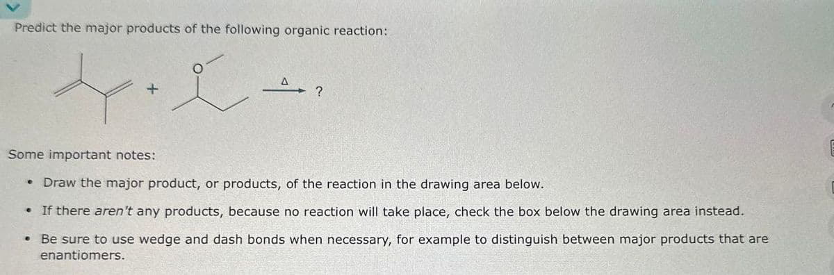 Predict the major products of the following organic reaction:
0
+
?
Some important notes:
• Draw the major product, or products, of the reaction in the drawing area below.
• If there aren't any products, because no reaction will take place, check the box below the drawing area instead.
Be sure to use wedge and dash bonds when necessary, for example to distinguish between major products that are
enantiomers.