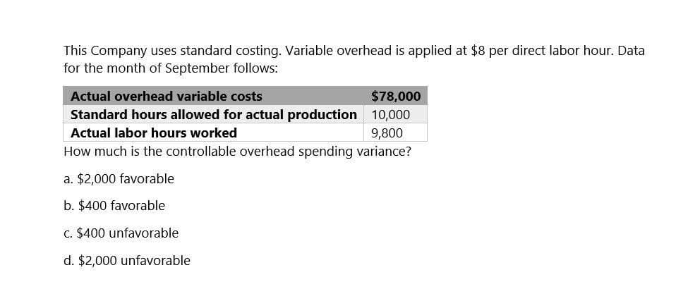 This Company uses standard costing. Variable overhead is applied at $8 per direct labor hour. Data
for the month of September follows:
Actual overhead variable costs
$78,000
Standard hours allowed for actual production 10,000
Actual labor hours worked
9,800
How much is the controllable overhead spending variance?
a. $2,000 favorable
b. $400 favorable
c. $400 unfavorable
d. $2,000 unfavorable