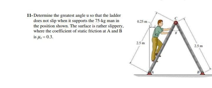 11-Determine the greatest angle u so that the ladder
does not slip when it supports the 75-kg man in
the position shown. The surface is rather slippery,
where the coefficient of static friction at A and B
is μ = 0.3.
0.25 m
2.5 m
2.5 m