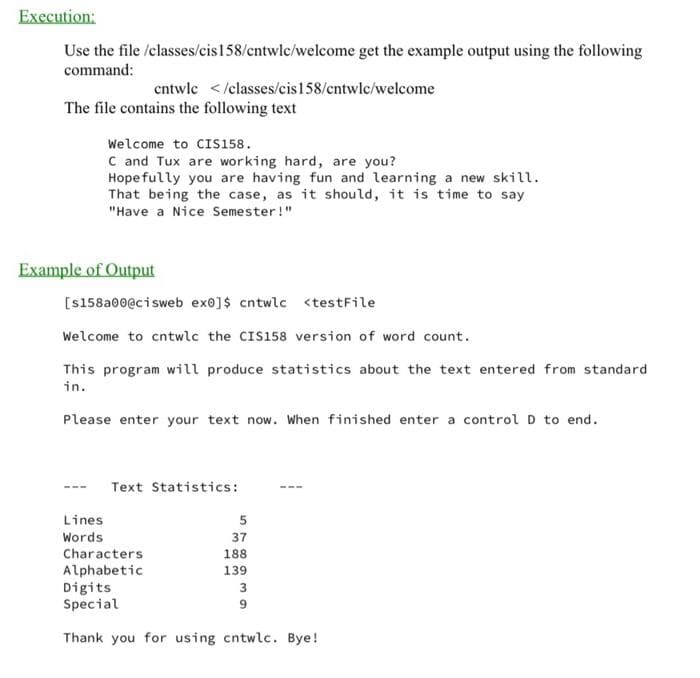 Execution:
Use the file /classes/cis 158/cntwlc/welcome get the example output using the following
command:
The file contains the following text
cntwlc </classes/cis 158/cntwlc/welcome
Welcome to CIS158.
C and Tux are working hard, are you?
Hopefully you are having fun and learning a new skill.
That being the case, as it should, it is time to say
"Have a Nice Semester!"
Example of Output
Lines
Words
[s158a00@cisweb ex0]$ cntwlc <testFile
Welcome to cntwlc the CIS158 version of word count.
This program will produce statistics about the text entered from standard
in.
Please enter your text now. When finished enter a control D to end.
Text Statistics:
Characters
Alphabetic
5
37
188
139
Digits
Special
Thank you for using cntwlc. Bye!
3
9