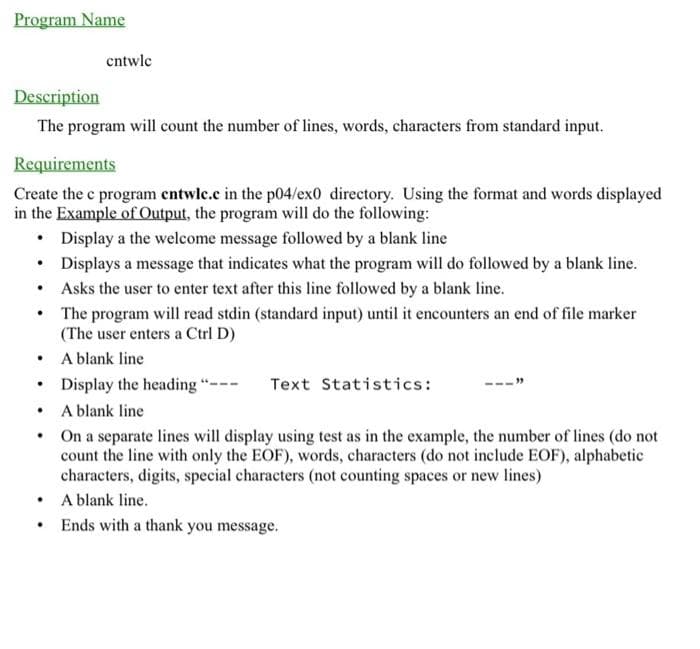 Program Name
Description
The program will count the number of lines, words, characters from standard input.
Requirements
Create the c program entwlc.c in the p04/ex0 directory. Using the format and words displayed
in the Example of Output, the program will do the following:
Display a the welcome message followed by a blank line
• Displays a message that indicates what the program will do followed by a blank line.
Asks the user to enter text after this line followed by a blank line.
The program will read stdin (standard input) until it encounters an end of file marker
(The user enters a Ctrl D)
A blank line
Display the heading "---
A blank line
On a separate lines will display using test as in the example, the number of lines (do not
count the line with only the EOF), words, characters (do not include EOF), alphabetic
characters, digits, special characters (not counting spaces or new lines)
A blank line.
Ends with a thank you message.
.
.
.
entwlc
•
.
Text Statistics: