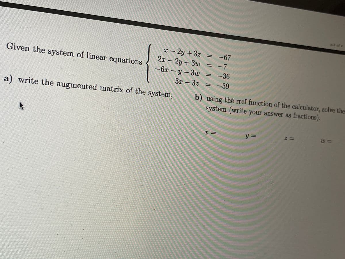 Given the system of linear equations
a) write the augmented matrix of the system,
p.3 of 4
b) using the rref function of the calculator, solve the
system (write your answer as fractions).
T=
y =
2=
W=
x-2y+3z =
-67
-7
2x - 2y+3w
-6x-y-3w = -36
3x - 3z = -39
|| | ||