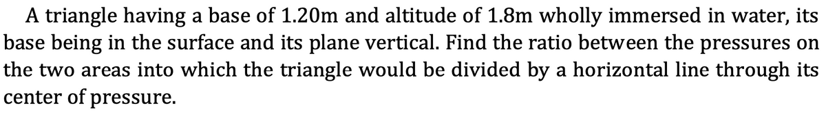 A triangle having a base of 1.20m and altitude of 1.8m wholly immersed in water, its
base being in the surface and its plane vertical. Find the ratio between the pressures on
the two areas into which the triangle would be divided by a horizontal line through its
center of pressure.
