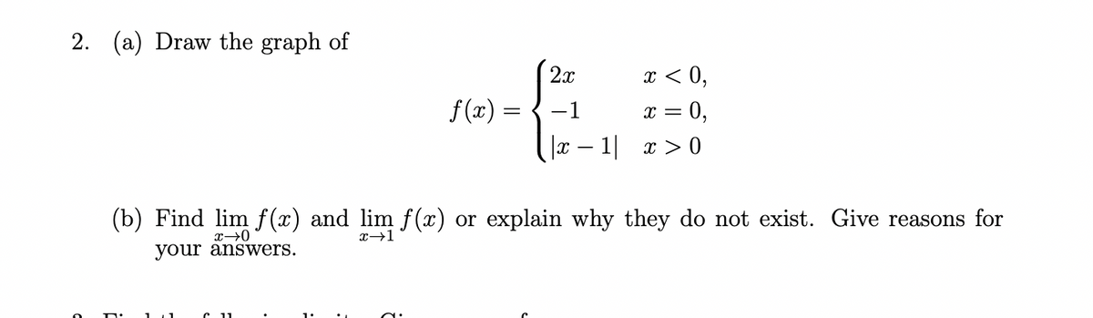 2.
(a) Draw the graph of
f(x)
2x
-1
|x-1|
x < 0,
= 0,
X =
x>0
(b) Find lim f(x) and lim f(x) or explain why they do not exist. Give reasons for
x →0
your answers.