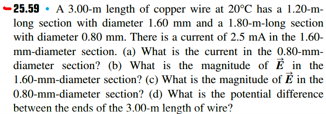 -25.59 • A 3.00-m length of copper wire at 20°C has a 1.20-m-
long section with diameter 1.60 mm and a 1.80-m-long section
with diameter 0.80 mm. There is a current of 2.5 mA in the 1.60-
mm-diameter section. (a) What is the current in the 0.80-mm-
diameter section? (b) What is the magnitude of E in the
1.60-mm-diameter section? (c) What is the magnitude of É in the
0.80-mm-diameter section? (d) What is the potential difference
between the ends of the 3.00-m length of wire?
