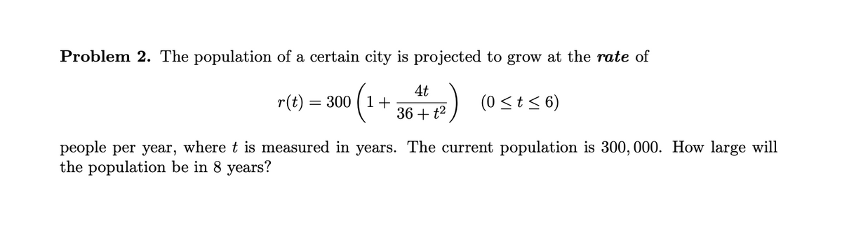 Problem 2. The population of a certain city is projected to grow at the rate of
r(t) =
(1+ 364) (0sts 6)
= 300
36 + t2
people per year, where t is measured in years. The current population is 300, 000. How large will
the population be in 8 years?
