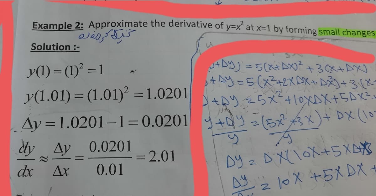 Example 2: Approximate the derivative of y=x´ at x=1 by forming small changes
Solution :-
JADY) = 5(x+AX)²
+3(x+AXJ
+=5(+2XDメ+泌+38
4り25メー+10XDX+5DX-2
y(1) = (1)° = 1
y(1.01) = (1.01)² =1.0201
Ay = 1.0201–1=0.0201 y+y =(5x x3X)+ DX (10
dy Ay 0.0201
= 2.01
Dy z D X\OX+5XAX
dx
Ar
0.01
