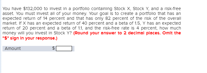 You have $132,000 to invest in a portfolio containing Stock X, Stock Y, and a risk-free
asset. You must invest all of your money. Your goal is to create a portfolio that has an
expected return of 14 percent and that has only 82 percent of the risk of the overall
market. If X has an expected return of 40 percent and a beta of 1.5, Y has an expected
return of 20 percent and a beta of 1.1, and the risk-free rate is 4 percent, how much
money will you invest in Stock Y? (Round your answer to 2 decimal places. Omit the
"$" sign in your response.)
Amount
LA