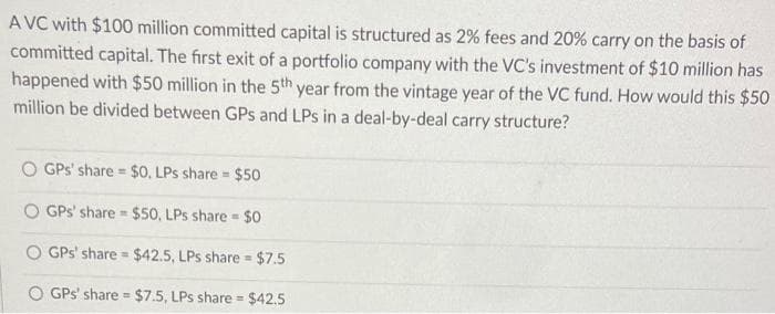 AVC with $100 million committed capital is structured as 2% fees and 20% carry on the basis of
committed capital. The first exit of a portfolio company with the VC's investment of $10 million has
happened with $50 million in the 5th year from the vintage year of the VC fund. How would this $50
million be divided between GPs and LPs in a deal-by-deal carry structure?
O GPs' share= $0, LPs share= $50
GPs' share $50, LPs share= $0
O GPs' share= $42.5, LPs share = $7.5
GPs' share= $7.5, LPs share= $42.5
T