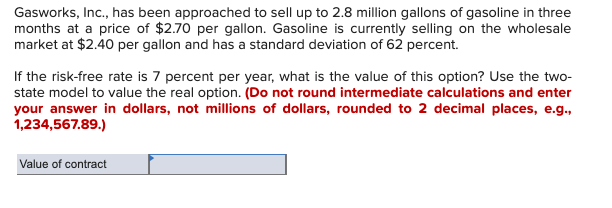 Gasworks, Inc., has been approached to sell up to 2.8 million gallons of gasoline in three
months at a price of $2.70 per gallon. Gasoline is currently selling on the wholesale
market at $2.40 per gallon and has a standard deviation of 62 percent.
If the risk-free rate is 7 percent per year, what is the value of this option? Use the two-
state model to value the real option. (Do not round intermediate calculations and enter
your answer in dollars, not millions of dollars, rounded to 2 decimal places, e.g.,
1,234,567.89.)
Value of contract