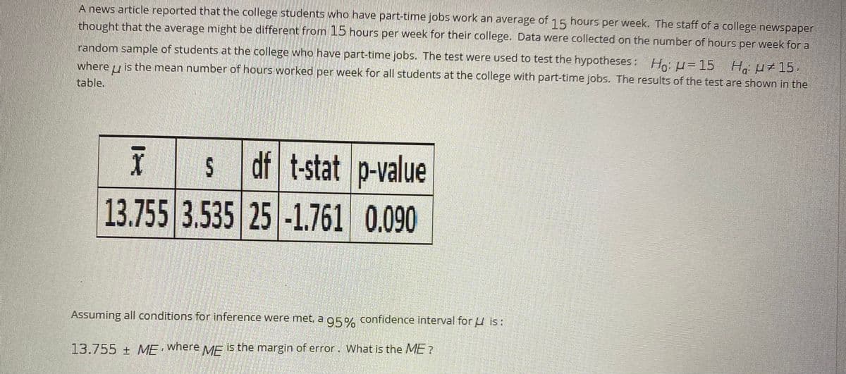 A news article reported that the college students who have part-timne jobs work an
thought that the average might be different from 15 hours per week for their college. Data were collected on the number of hours per week for a
average of hours per week. The staff of a college newspaper
15
random sample of students at the college who have part-time jobs. The test were used to test the hypotheses: Ho: u=15 H u+15,
where u is the mean number of hours worked per week for all students at the college with part-time jobs. The results of the test are shown in the
table.
df t-stat p-value
13.755 3.535 25 -1.761 0.090
Assuming all conditions for inference were met, a g5% confidence interval for u is:
13.755±ME MF s the margin of error. What is the ME?
where
%24
