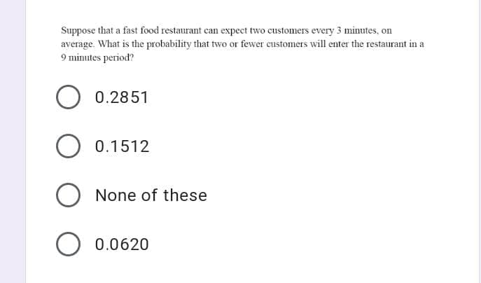 Suppose that a fast food restaurant can expect two customers every 3 minutes, on
average. What is the probability that two or fewer customers will enter the restaurant in a
9 minutes period?
0.2851
0.1512
None of these
O 0.0620
