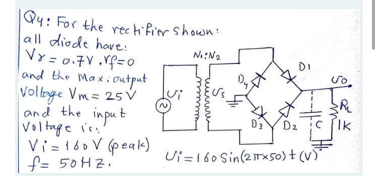 Q4: For the rectifier shown:
all diode have:
VY = 0.7V ,Vf=0
and the Maxi output
Voltoge Vm= 25 V
Ni:N2
Voltnge
and the input
Voltage is
Vi=160 V (peak)
f= 50HZ.
D3
D2
IK
Ui = 160 Sin(2×50) + (V)
るよド
