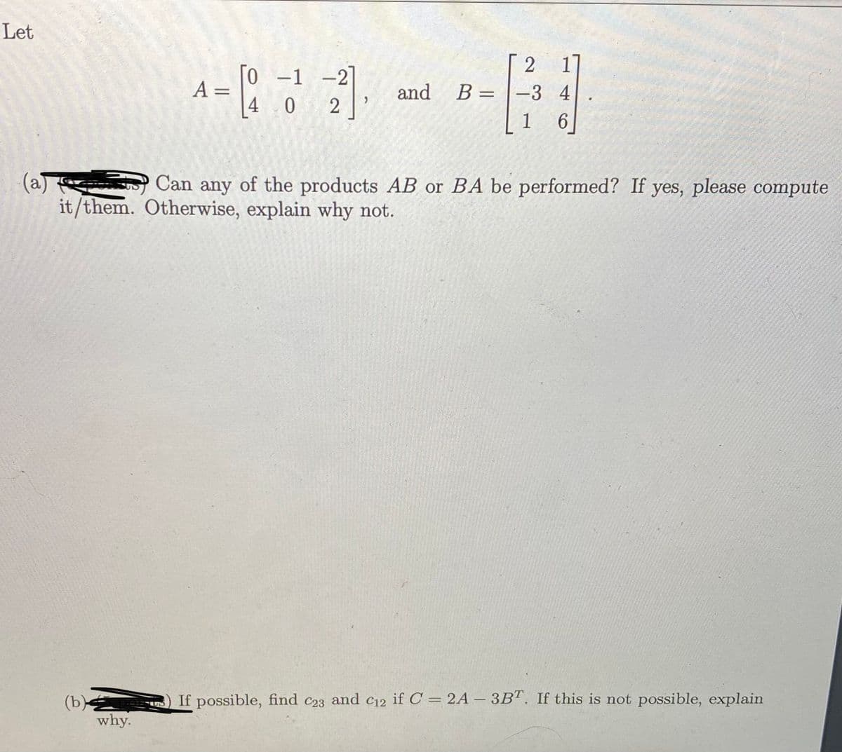 Let
0 -1 -2
A =
and
B = |-3 4
%3D
4 0
1
6.
(a)
it/them. Otherwise, explain why not.
O Can any of the products AB or BA be performed? If yes, please compute
If possible, find c23 and c12 if C = 2A – 3B". If this is not possible, explain
(b)
why.
