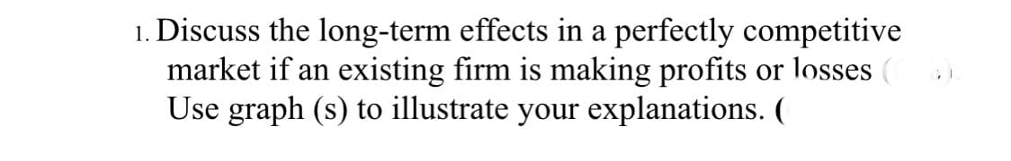 Discuss the long-term effects in a perfectly competitive
market if an existing firm is making profits or losses
Use graph (s) to illustrate your explanations. (
