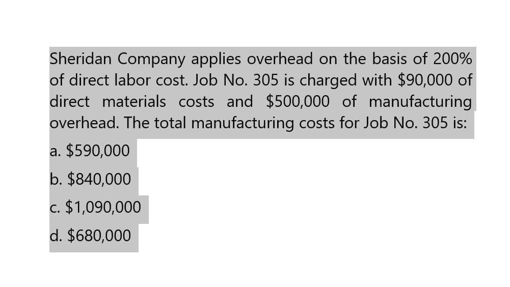 Sheridan Company applies overhead on the basis of 200%
of direct labor cost. Job No. 305 is charged with $90,000 of
direct materials costs and $500,000 of manufacturing
overhead. The total manufacturing costs for Job No. 305 is:
a. $590,000
b. $840,000
c. $1,090,000
d. $680,000