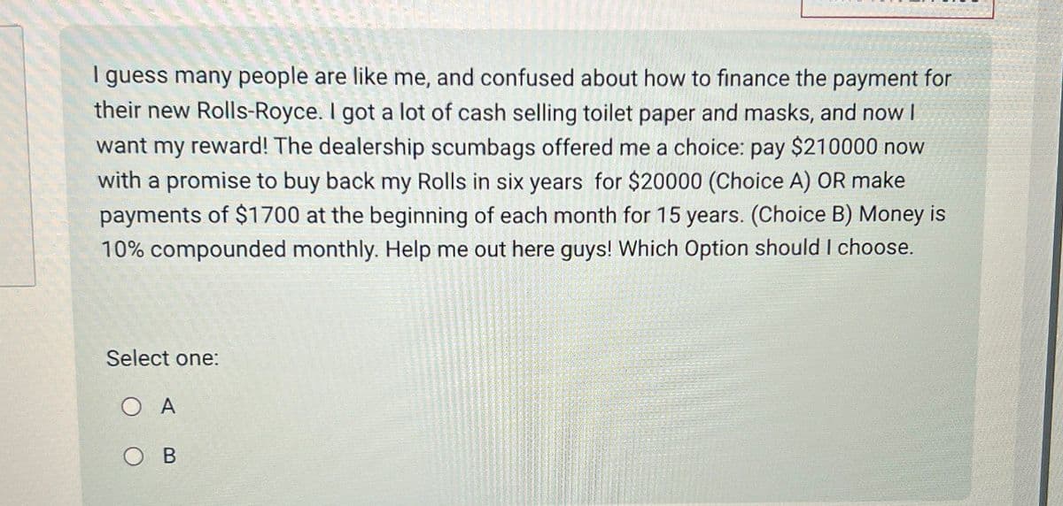 I guess many people are like me, and confused about how to finance the payment for
their new Rolls-Royce. I got a lot of cash selling toilet paper and masks, and now I
want my reward! The dealership scumbags offered me a choice: pay $210000 now
with a promise to buy back my Rolls in six years for $20000 (Choice A) OR make
payments of $1700 at the beginning of each month for 15 years. (Choice B) Money is
10% compounded monthly. Help me out here guys! Which Option should I choose.
Select one:
O A
B