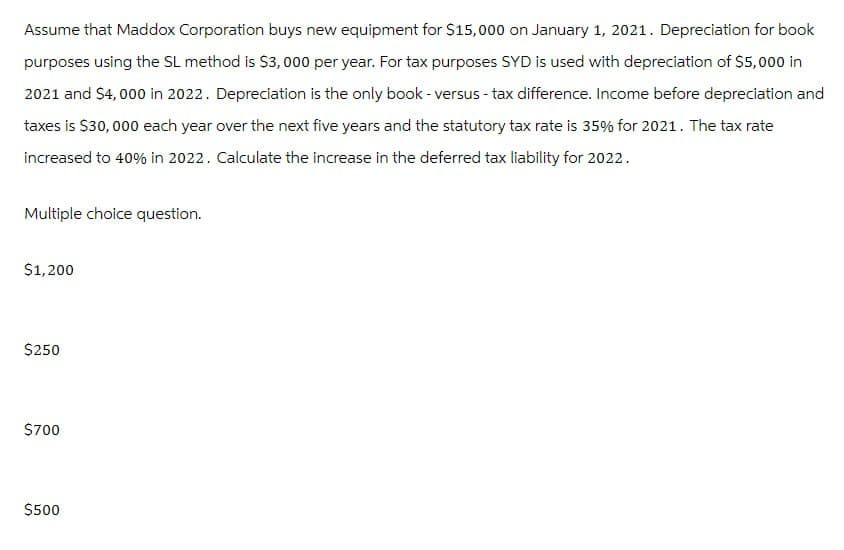 Assume that Maddox Corporation buys new equipment for $15,000 on January 1, 2021. Depreciation for book
purposes using the SL method is $3,000 per year. For tax purposes SYD is used with depreciation of $5,000 in
2021 and $4,000 in 2022. Depreciation is the only book - versus - tax difference. Income before depreciation and
taxes is $30,000 each year over the next five years and the statutory tax rate is 35% for 2021. The tax rate
increased to 40% in 2022. Calculate the increase in the deferred tax liability for 2022.
Multiple choice question.
$1,200
$250
$700
$500