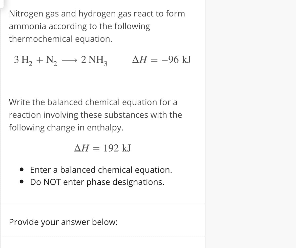 Nitrogen gas and hydrogen gas react to form
ammonia according to the following
thermochemical equation.
3 Н, + N,
2 NH3
AH = -96 kJ
>
Write the balanced chemical equation for a
reaction involving these substances with the
following change in enthalpy.
ΔΗ192 kJ
• Enter a balanced chemical equation.
• Do NOT enter phase designations.
Provide your answer below:
