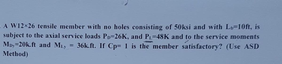 A W12x×26 tensile member with no holes consisting of 50ksi and with Lb=10ft, is
subject to the axial service loads PD-26K, and PL-48K and to the service moments
36k.ft. If Cp= 1 is the member satisfactory? (Use ASD
Mpy=20k.ft and MLy
=
Method)