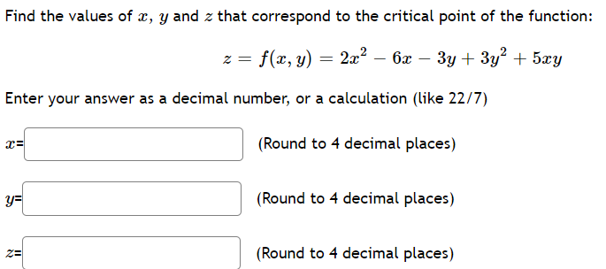 Find the values of x, y and z that correspond to the critical point of the function:
z = f(x, y) = 2x² – 6x – 3y + 3y² + 5xy
Enter your answer as a decimal number, or a calculation (like 22/7)
x=
(Round to 4 decimal places)
y=
(Round to 4 decimal places)
(Round to 4 decimal places)
