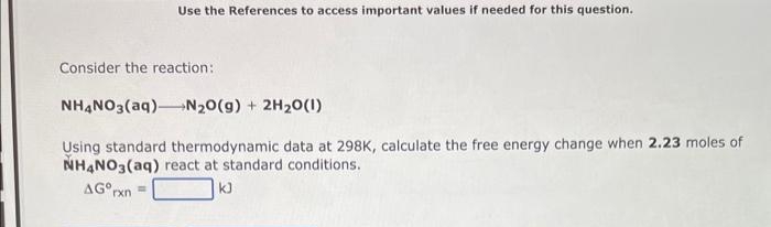 Use the References to access important values if needed for this question.
Consider the reaction:
NH,NO3(aq)N20(g) + 2H20(1)
Using standard thermodynamic data at 298K, calculate the free energy change when 2.23 moles of
NHẠNO3(aq) react at standard conditions.
AG°rxn
kJ
