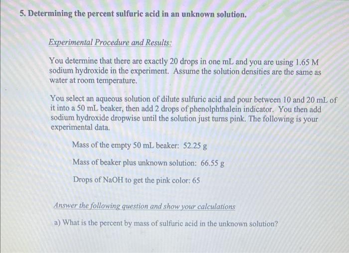 5. Determining the percent sulfuric acid in an unknown solution.
Experimental Procedure and Results:
You determine that there are exactly 20 drops in one mL and you are using 1.65 M
sodium hydroxide in the experiment. Assume the solution densities are the same as
water at room temperature.
You select an aqueous solution of dilute sulfuric acid and pour between 10 and 20 mL of
it into a 50 mL beaker, then add 2 drops of phenolphthalein indicator. You then add
sodium hydroxide dropwise until the solution just turns pink. The following is your
experimental data.
Mass of the empty 50 mL beaker: 52.25 g
Mass of beaker plus unknown solution: 66.55 g
Drops of NaOH to get the pink color: 65
Answer the following question and show your calculations
a) What is the percent by mass of sulfuric acid in the unknown solution?
