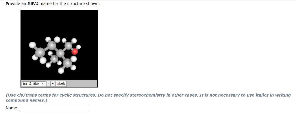 Provide an IUPAC name for the structure shown.
ball
stick v - + labels
(Use cis/trans terms for cyclic structures. Do not specify stereochemistry in other cases. It is not necessary to use italics in writing
compound names.)
Name:
