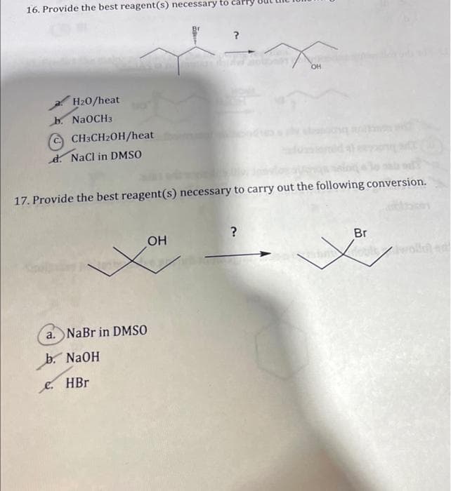 16. Provide the best reagent(s) necessary to carry
OH
H20/heat
b. NaOCH3
CH3CH2OH/heat
d. Nacl in DMSO
17. Provide the best reagent(s) necessary to carry out the following conversion.
OH
Br
a. NaBr in DMSO
b. NAOH
e.
HBr
