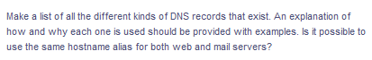 Make a list of all the different kinds of DNS records that exist. An explanation of
how and why each one is used should be provided with examples. Is it possible to
use the same hostname alias for both web and mail servers?