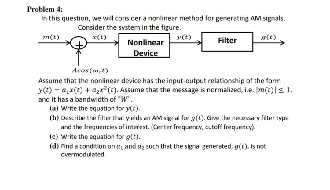 Problem 4:
In this question, we will consider a nonlinear method for generating AM signals.
Consider the system in the figure.
x(t)
y(t)
g(t)
->
m(t)
Nonlinear
Filter
Device
Acos(@ct)
Assume that the nonlinear device has the input-output relationship of the form
y(t) = a1x(t) + azx²(t). Assume that the message is normalized, i.e. Im(t)| < 1,
and it has a bandwidth of "W".
(a) Write the equation for y(t).
(b) Describe the filter that yields an AM signal for g(t). Give the necessary filter type
and the frequencies of interest. (Center frequency, cutoff frequency).
(c) Write the equation for g(t).
(d) Find a condition on a, and az such that the signal generated, g(t), is not
overmodulated.
