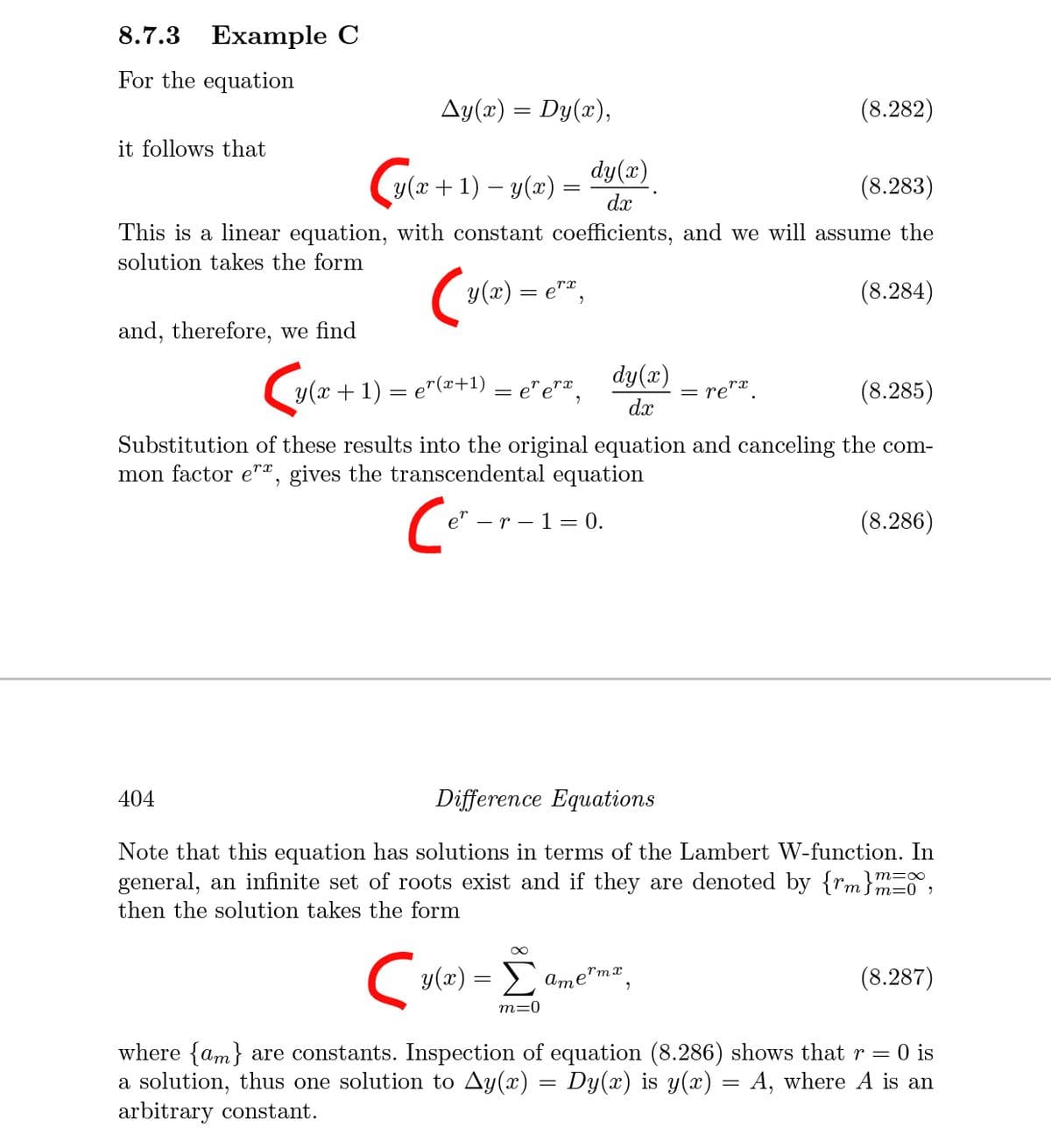 8.7.3
Example C
For the equation
Ay(x) = Dy(x),
(8.282)
it follows that
C
y(x + 1) – y(x) =
dx
dy(x)
(8.283)
This is a linear equation, with constant coefficients, and we will assume the
solution takes the form
y(x) = e"ª,
(8.284)
and, therefore, we find
dy(x)
y(x + 1) = e"(2+1) = e"e"ª,
re"*.
(8.285)
dx
Substitution of these results into the original equation and canceling the com-
mon factor e"", gives the transcendental equation
e" - r – 1 = 0.
(8.286)
404
Difference Equations
Note that this equation has solutions in terms of the Lambert W-function. In
general, an infinite set of roots exist and if they are denoted by {rm}mE,
|m=∞
then the solution takes the form
Cy(2) = E ame"mz,
(8.287)
rmx
m=0
where {am} are constants. Inspection of equation (8.286) shows that r
a solution, thus one solution to Ay(x) = Dy(x) is y(x) = A, where A is an
arbitrary constant.
= 0 is
