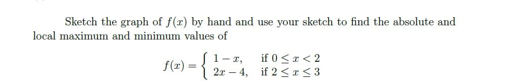 Sketch the graph of f(x) by hand and use your sketch to find the absolute and
local maximum and minimum values of
if 0 <x < 2
1- r,
2x – 4, if 2 <r< 3
f(x) =
-
