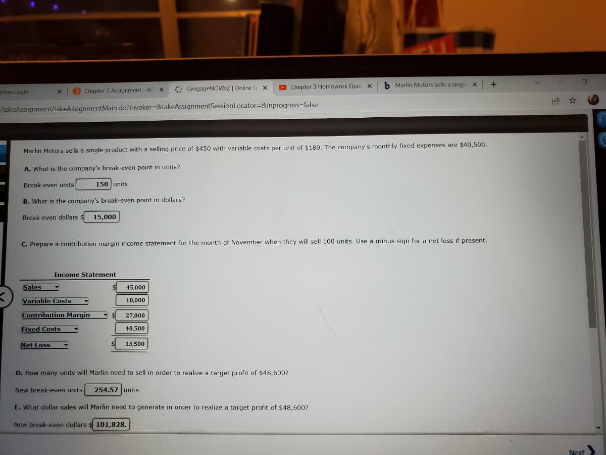 * CengageNOWv2 | Online te x
D Chapter 3 Homowork Ques x
b Marlin Motors sells a single
eStar Login
B Chapter 3 Assignment - AC X
/takeAssignment/takeAssignmentMain.do?invoker=&takeAssignmentSessionLocator=&inprogress3false
Marlin Motors sells a single product with a selling price of $450 with variable costs per unit of $180. The company's monthly fixed expenses are $40,500.
A. What is the company's break-even point in units?
Break-even units
150 units
B. What is the company's break-even point in dollars?
Break-even dollars
15,000
C. Prepare a contribution margin income statement for the month of November when they will sell 100 units. Use a minus sign for a net loss if present.
Income Statement
Sales
45,000
Variable Costs
18,000
Contribution Margin
27,000
Fixed Costs
40,500
Net Loss
13,500
D. How many units will Marlin need to sell in order to realize a target profit of $48,600?
New break-even units
254.57 units
E. What dollar sales will Marlin need to generate in order to realize a target profit of $48,600?
New break-even dollars $ 101,828.
Next
