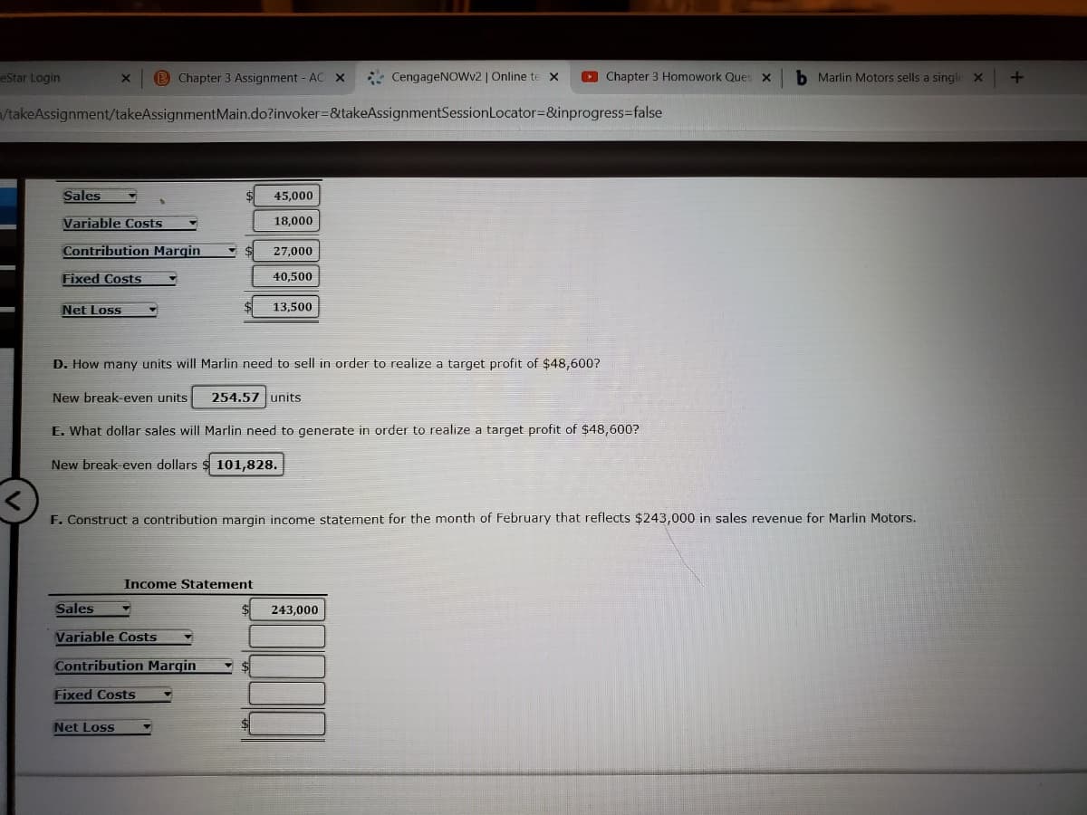 eStar Login
B Chapter 3 Assignment - AC X
* CengageNOwv2 | Online te x
O Chapter 3 Homowork Ques x
b Marlin Motors sells a single X
VtakeAssignment/takeAssignmentMain.do?invoker=&takeAssignmentSessionLocator=&inprogress=false
Sales
45,000
Variable Costs
18,000
Contribution Margin
27,000
Fixed Costs
40,500
Net Loss
13,500
D. How many units will Marlin need to sell in order to realize a target profit of $48,600?
New break-even units
254.57 units
E. What dollar sales will Marlin need to generate in order to realize a target profit of $48,600?
New break-even dollars $ 101,828.
F. Construct a contribution margin income statement for the month of February that reflects $243,000 in sales revenue for Marlin Motors.
Income Statement
Sales
243,000
Variable Costs
Contribution Margin
Fixed Costs
Net Loss
