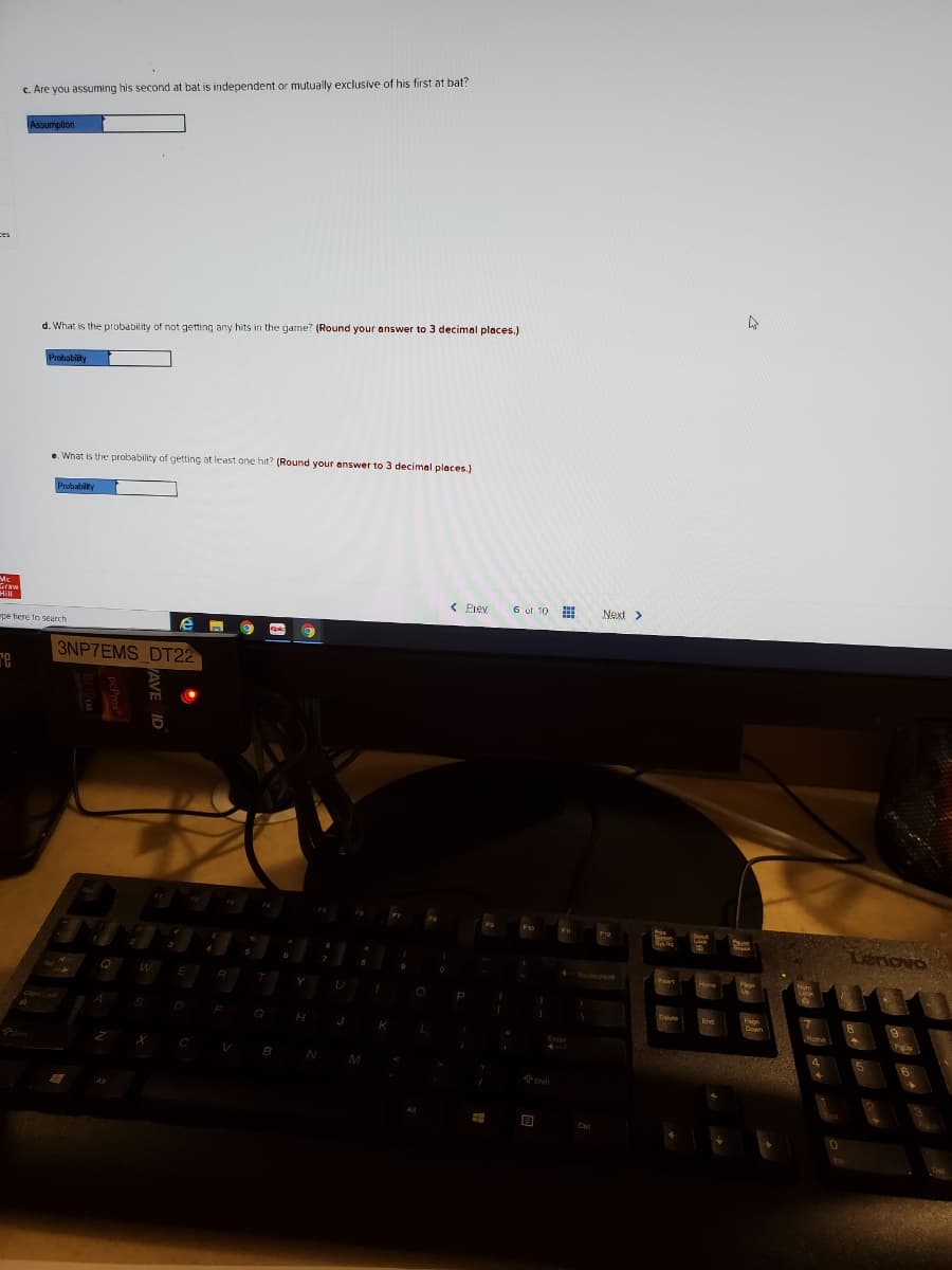 c. Are you assuming his second at bat is independent or mutually exclusive of his first at bat?
Assumplion
ces
d. What is the probability of not getting any hits in the game? (Round your answer to 3 decimal places.)
Probabiity
e. What is the probability of getting at least one hit? (Round your answer to 3 decimal places.)
Probabilty
< Piev
6 of 10
Next >
pe here to search
3NP7EMS DT22
re
Y
U
