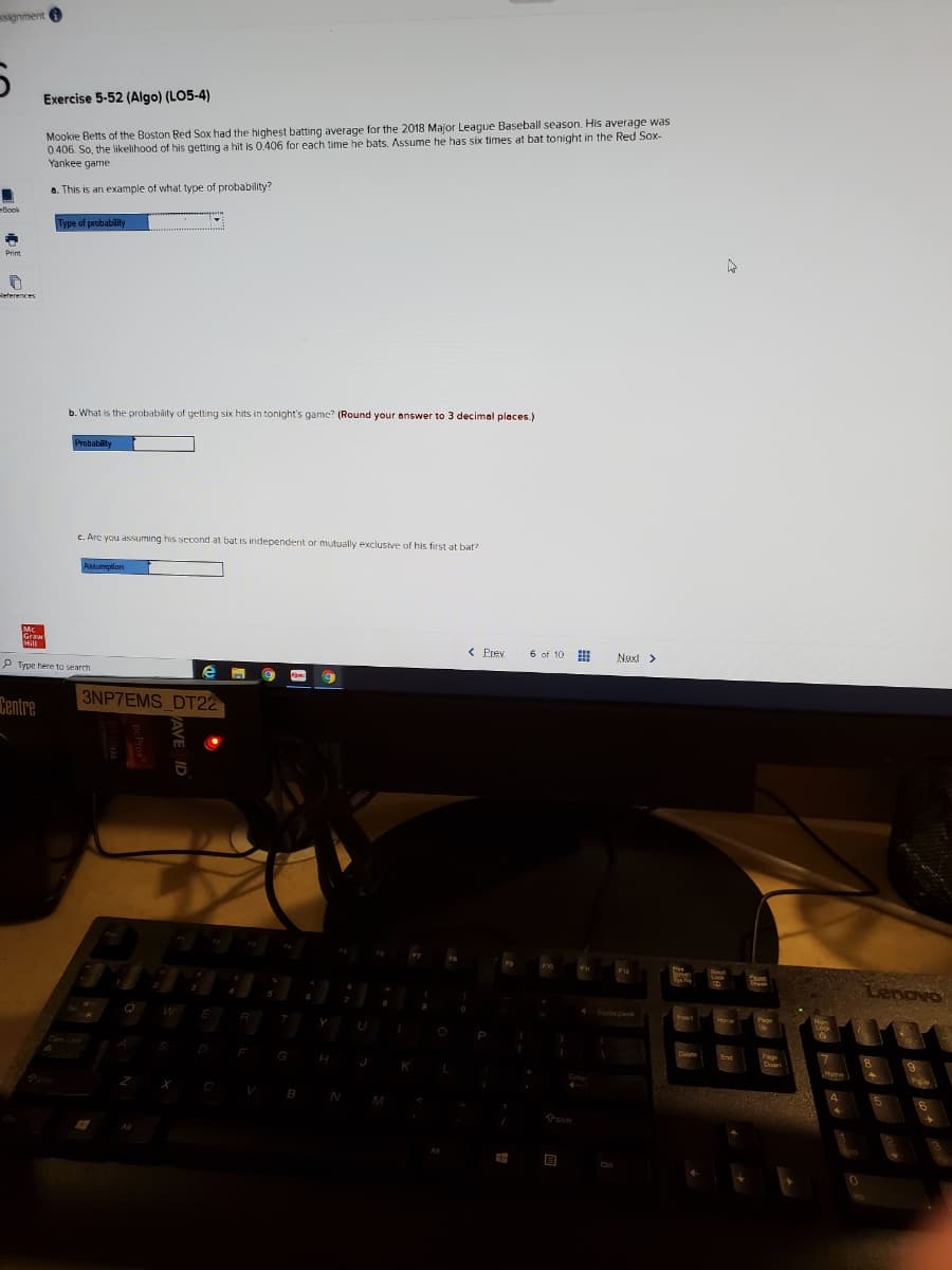 signment 6
Exercise 5-52 (Algo) (LO5-4)
Mookie Betts of the Boston Red Sox had the highest batting average for the 2018 Major League Baseball season. His average was
0406. So, the likelihood of his getting a hit is 0.406 for each time he bats. Assume he has six times at bat tonight in the Red Sox-
Yankee game
a. This is an example of what type of probability?
eBook
Type of probability
Primt
Reterences
b. What is the probability of getting six hits in tonight's game? (Round your answer to 3 decimal places.)
c. Are you assuming his second at bat is independent or mutually exclusive of his first at bat?
< Prev
6 of 10
Next >
P Type here to search
e
Centre
3NP7EMS DT22
Lenovo
