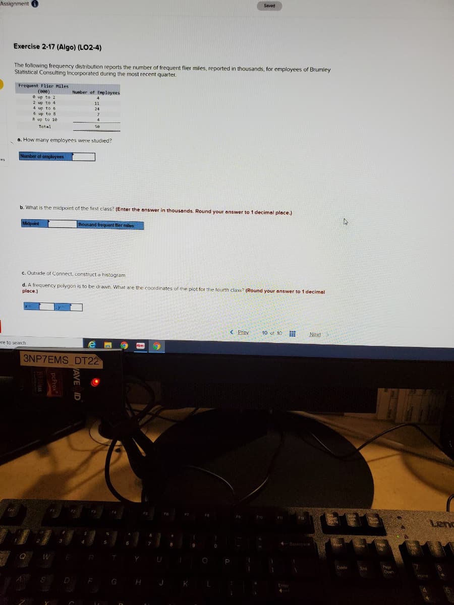 Assignment O
Saved
Exercise 2-17 (Algo) (LO2-4)
The following frequency distribution reports the number of frequent flier miles, reported in thousands, for employees of Brumley
Statistical Consulting Incorporated during the most recent quarter.
Frequent Flier Miles
(000)
e up to 2
2 up to 4
4 up to 6
Number of Employees
4
11
24
6 up to 8
8 up to 1e
4
Tatal
50
a. How many employees were studied?
Number of employees
ces
b. What is the midpoint of the first class? (Enter the answer in thousands. Round your answer to 1 decimal place.)
Midpoint
thousand frequent fler miles
c. Outside of Connect, construct a histogram.
d. A frequency polygon is to be drawn. What are the coordinates of the plot for the fourth class? (Round your answer to 1 decimel
place.)
< Prov
10 of 10
Next
ere to search
3NP7EMS DT22
F2
F12
Lenc
reak
6
Backeace
Lock
W E R
Page
Down
Deleto
End
S D
G H J K
Enter
