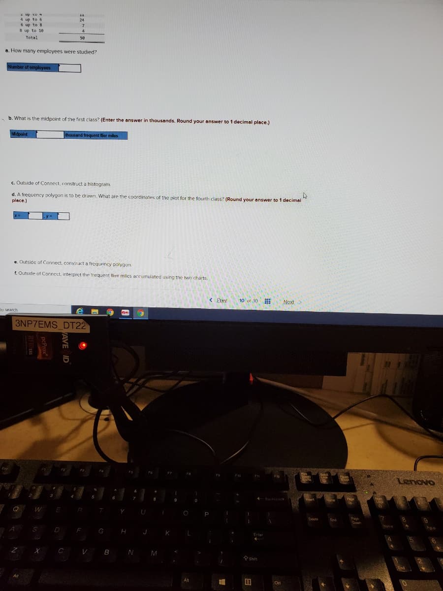 e up LU 4
4 up to 6
6 up to 8
8 up to 10
24
4
Total
50
a. How many employees were studied?
Number of employees
b. What is the midpoint of the first class? (Enter the answer in thousands. Round your answer to 1 decimal place.)
Midpoint
thousand frequent flier miles
c. Outside of Connect, construct a histogram.
d. A frequency polygon is to be drawn. What are the coordinates of the plot for the fourth class? (Round your answer to 1 decimal
place.)
e. Outside of Connect, construct a frequency polygon.
f. Outside of Connect, interpret the trequent flier miles accumulated using the two charts.
< Piev
10 of 10
Next>
to search
pic
3NP7EMS DT22
Pirs
Beholl
Lock
Lenovo
Backspace
Lock
Q
W
ER
Y
P
Pa
End
Down
Hone
D F G H J K
Enter
V B N M
Shift
End
Alt
Alt
PAVE ID
