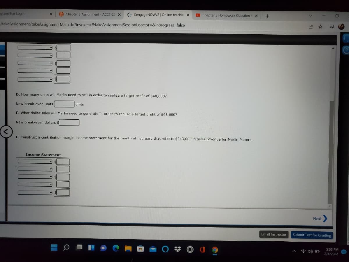 myLoneStar Login
B Chapter 3 Assignment - ACCT-23 x
* CengageNOWv2 | Online teachirn
O Chapter 3 Homowork Question
+
=/takeAssignment/takeAssignmentMain.do?invoker=&takeAssignmentSessionLocator=&inprogress=false
D. How many units will Marlin need to sell in order to realize a target profit of $48,600?
New break-even units
units
E. What dollar sales will Marlin need to generate in order to realize a target profit of $48,600?
New break-even dollars
F. Construct a contribution margin income statement for the month of February that reflects $243,000 in sales revenue for Marlin Motors.
Income Statement
Next
Email Instructor
Submit Test for Grading
5:05 PM
2/4/2022
